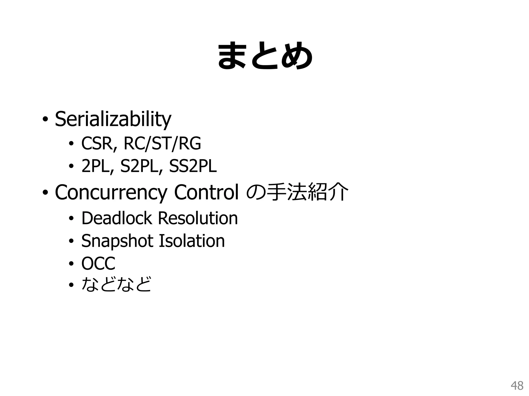 まとめ
• Serializability
• CSR, RC/ST/RG
• 2PL, S2PL, SS2PL
• Concurrency Control の手法紹介
• Deadlock Resolution
• Snapshot Isolation
• OCC
• などなど
48
 