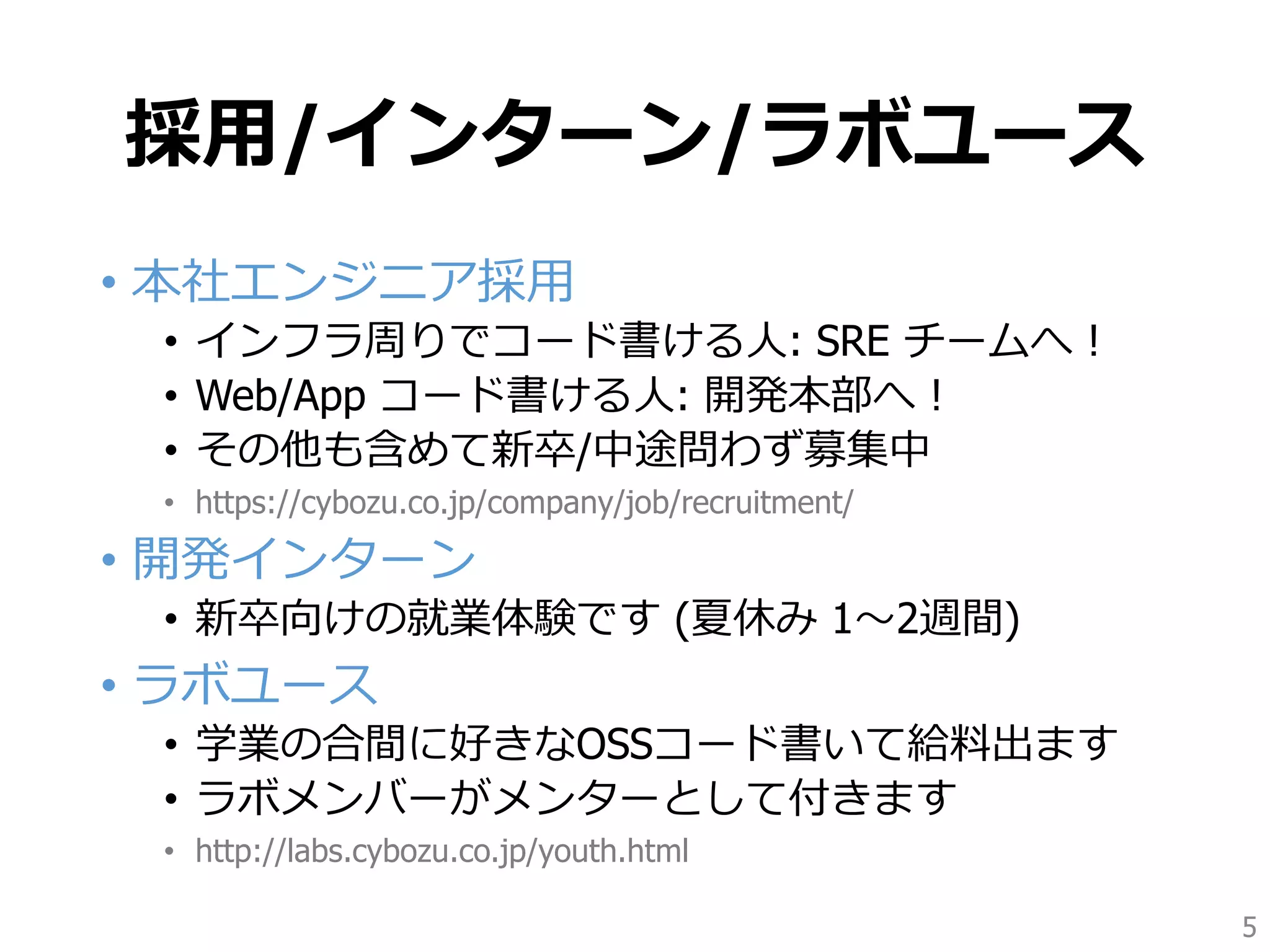 採用/インターン/ラボユース
• 本社エンジニア採用
• インフラ周りでコード書ける人: SRE チームへ！
• Web/App コード書ける人: 開発本部へ！
• その他も含めて新卒/中途問わず募集中
• https://cybozu.co.jp/company/job/recruitment/
• 開発インターン
• 新卒向けの就業体験です (夏休み 1〜2週間)
• ラボユース
• 学業の合間に好きなOSSコード書いて給料出ます
• ラボメンバーがメンターとして付きます
• http://labs.cybozu.co.jp/youth.html
5
 