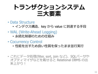 トランザクションシステム
三大要素
• Data Structure
• インデクス構造、key から value に到達する手段
• WAL (Write-Ahead Logging)
• 永続化制御のための仕組み
• Cocurrency Control
• 性能を出すため良い性質を保ったまま並行実行
• これにデータ処理(filter, sort, join など)、SQLパーサや
オプティマイザなどを載せると Relational DBMS の出
来上がり！
11
 