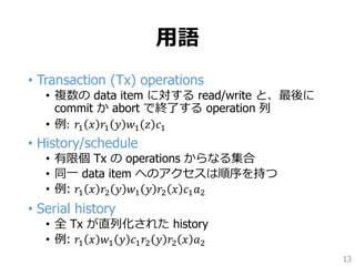 用語
• Transaction (Tx) operations
• 複数の data item に対する read/write と、最後に
commit か abort で終了する operation 列
• 例: 𝑟1 𝑥 𝑟1 𝑦 𝑤1 𝑧 𝑐1
• History/schedule
• 有限個 Tx の operations からなる集合
• 同一 data item へのアクセスは順序を持つ
• 例: 𝑟1 𝑥 𝑟2 𝑦 𝑤1 𝑦 𝑟2 𝑥 𝑐1 𝑎2
• Serial history
• 全 Tx が直列化された history
• 例: 𝑟1 𝑥 𝑤1 𝑦 𝑐1 𝑟2 𝑦 𝑟2 𝑥 𝑎2
13
 