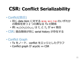 CSR: Conflict Serializability
• Conflict(競合)
• 同じ data item に対する w-w, w-r, r-w のいずれか
の関係を持つ 2 つの異なる Tx の関係
• 例: 𝑤1 𝑥 𝑟2 𝑥 𝑐1 𝑐2 は 𝑇1 と 𝑇2 が w-r 競合
• CSR: 競合関係が同じ serial history が存在する
• Conflict Graph
• Tx をノード、conflict をエッジとしたグラフ
• Conflict graph が acyclic ⇔ CSR
15
 