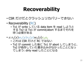 Recoverability
• CSR だけだとクラッシュリカバリーできない
• Recoverability (RC)
• Tx1 が write している data item を read しようと
する Tx2 は Tx1 が commit/abort するまでそれを
待つ必要がある
• 𝑠: 𝑟1 𝑥 𝑤1 𝑦 𝑟2 𝑦 𝑤2 𝑧 𝑐2 𝑎1
• これは CSR だけど RC ではない
• Tx2 が commit した後に Tx1 が abort してしまうと、
Tx2 が依存していた書き込みがなかったことになっ
てしまう: dirty read したことになる
19
 