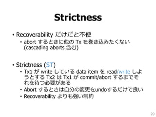 Strictness
• Recoverability だけだと不便
• abort するときに他の Tx を巻き込みたくない
(cascading aborts 含む)
• Strictness (ST)
• Tx1 が write している data item を read/write しよ
うとする Tx2 は Tx1 が commit/abort するまでそ
れを待つ必要がある
• Abort するときは自分の変更をundoするだけで良い
• Recoverability よりも強い制約
20
 