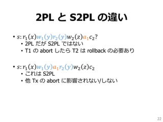 2PL と S2PL の違い
• 𝑠: 𝑟1 𝑥 𝑤1 𝑦 𝑟2 𝑦 𝑤2 𝑧 𝑎1 𝑐2?
• 2PL だが S2PL ではない
• T1 の abort したら T2 は rollback の必要あり
• 𝑠: 𝑟1 𝑥 𝑤1 𝑦 𝑎1 𝑟2 𝑦 𝑤2 𝑧 𝑐2
• これは S2PL
• 他 Tx の abort に影響されない/しない
22
 