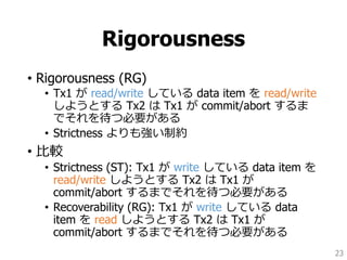 Rigorousness
• Rigorousness (RG)
• Tx1 が read/write している data item を read/write
しようとする Tx2 は Tx1 が commit/abort するま
でそれを待つ必要がある
• Strictness よりも強い制約
• 比較
• Strictness (ST): Tx1 が write している data item を
read/write しようとする Tx2 は Tx1 が
commit/abort するまでそれを待つ必要がある
• Recoverability (RG): Tx1 が write している data
item を read しようとする Tx2 は Tx1 が
commit/abort するまでそれを待つ必要がある
23
 