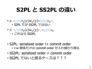 S2PL と SS2PL の違い
• 𝑠: 𝑟1 𝑥 𝑟2 𝑧 𝑤1 𝑦 𝑤2 𝑥 𝑐2 𝑐1
• S2PL だが SS2PL ではない
• 𝑠: 𝑟1 𝑥 𝑟2 𝑧 𝑤1 𝑦 𝑐1 𝑤2 𝑥 𝑐2
• これなら SS2PL
• S2PL: serialized order != commit order
• r-w 関係だけは commit order が入れ替わり得る
• SS2PL: serialized order = commit order
• SS2PL でないと困るケースは？？？
25
 
