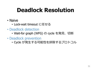 Deadlock Resolution
• Naive
• Lock-wait timeout に任せる
• Deadlock detection
• Wait-for graph (WFG) の cycle を発見、切断
• Deadlock prevention
• Cycle が発生する可能性を排除するプロトコル
31
 