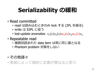 Serializability の緩和
• Read committed
• read は読み込むときのみ lock する (2PL を破る)
• write は S2PL に従う
• lost-update anomalies 𝑟1 𝑥 𝑟2 𝑥 𝑤2 𝑥 𝑐2 𝑤1 𝑥 𝑐1
• Repeatable read
• 複数回読まれた data item は常に同じ値となる
• Phantom problem 対策をしない
• その他諸々
• 実装によって微妙に定義が異なると思う
36
 