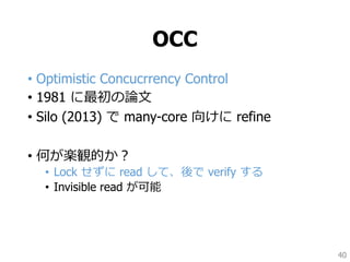 OCC
• Optimistic Concucrrency Control
• 1981 に最初の論文
• Silo (2013) で many-core 向けに refine
• 何が楽観的か？
• Lock せずに read して、後で verify する
• Invisible read が可能
40
 