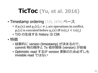 TicToc (Yu, et al. 2016)
• Timestamp ordering (T/O, 197X) ベース
• if 𝑝𝑖 𝑥 and 𝑞 𝑗 𝑥 , 𝑖 ≠ 𝑗, are operations in conflict,
𝑝𝑖 𝑥 is executed before 𝑞 𝑗 𝑥 iff 𝑡𝑠 𝑡𝑖 < 𝑡𝑠(𝑡𝑗)
• T/O の生成する history は CSR
• 特徴
• 結果的に version (timestamp) が決まるので、
commit 時の順序と Tx 依存関係 (version) が前後
• Optimistic read するが version 更新のため必ずしも
invisible read ではない
43
 