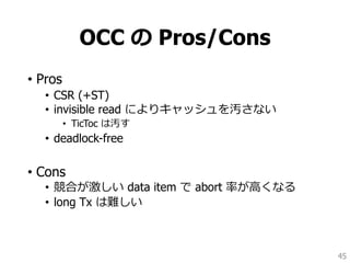 OCC の Pros/Cons
• Pros
• CSR (+ST)
• invisible read によりキャッシュを汚さない
• TicToc は汚す
• deadlock-free
• Cons
• 競合が激しい data item で abort 率が高くなる
• long Tx は難しい
45
 