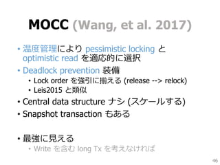 MOCC (Wang, et al. 2017)
• 温度管理により pessimistic locking と
optimistic read を適応的に選択
• Deadlock prevention 装備
• Lock order を強引に揃える (release --> relock)
• Leis2015 と類似
• Central data structure ナシ (スケールする)
• Snapshot transaction もある
• 最強に見える
• Write を含む long Tx を考えなければ
46
 
