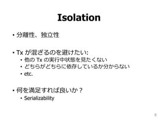 Isolation
• 分離性、独立性
• Tx が混ざるのを避けたい:
• 他の Tx の実行中状態を見たくない
• どちらがどちらに依存しているか分からない
• etc.
• 何を満足すれば良いか？
• Serializability
8
 