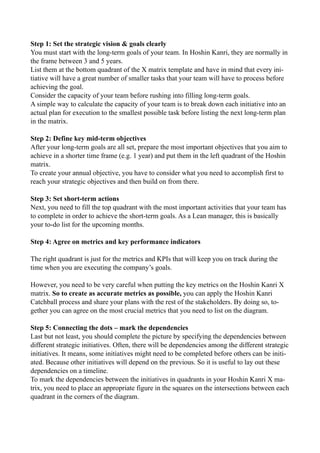 Step 1: Set the strategic vision & goals clearly
You must start with the long-term goals of your team. In Hoshin Kanri, they are normally in
the frame between 3 and 5 years.
List them at the bottom quadrant of the X matrix template and have in mind that every ini-
tiative will have a great number of smaller tasks that your team will have to process before
achieving the goal.
Consider the capacity of your team before rushing into filling long-term goals.
A simple way to calculate the capacity of your team is to break down each initiative into an
actual plan for execution to the smallest possible task before listing the next long-term plan
in the matrix.
Step 2: Define key mid-term objectives
After your long-term goals are all set, prepare the most important objectives that you aim to
achieve in a shorter time frame (e.g. 1 year) and put them in the left quadrant of the Hoshin
matrix.
To create your annual objective, you have to consider what you need to accomplish first to
reach your strategic objectives and then build on from there.
Step 3: Set short-term actions
Next, you need to fill the top quadrant with the most important activities that your team has
to complete in order to achieve the short-term goals. As a Lean manager, this is basically
your to-do list for the upcoming months.
Step 4: Agree on metrics and key performance indicators
The right quadrant is just for the metrics and KPIs that will keep you on track during the
time when you are executing the company’s goals.
However, you need to be very careful when putting the key metrics on the Hoshin Kanri X
matrix. So to create as accurate metrics as possible, you can apply the Hoshin Kanri
Catchball process and share your plans with the rest of the stakeholders. By doing so, to-
gether you can agree on the most crucial metrics that you need to list on the diagram.
Step 5: Connecting the dots – mark the dependencies
Last but not least, you should complete the picture by specifying the dependencies between
different strategic initiatives. Often, there will be dependencies among the different strategic
initiatives. It means, some initiatives might need to be completed before others can be initi-
ated. Because other initiatives will depend on the previous. So it is useful to lay out these
dependencies on a timeline.
To mark the dependencies between the initiatives in quadrants in your Hoshin Kanri X ma-
trix, you need to place an appropriate figure in the squares on the intersections between each
quadrant in the corners of the diagram.
 