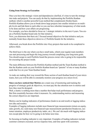 Going from Strategy to Execution
Once you have the strategic vision and dependencies clarified, it’s time to turn the strategy
into tasks and projects. You can easily do that by implementing the Portfolio Kanban
method, which is another powerful Lean method that complements Hoshin Kanri.
Portfolio Kanban allows you to break down large projects into smaller initiatives on multi-
ple levels and link them to each other so you can have absolute transparency of what needs
to be done and how your affairs are progressing.
For example, you have decided to focus on 1 strategic initiative in the next 4 years. You cre-
ate a Portfolio Kanban board only for that initiative.
Next, you determine that there are 2 focused annual objectives for that initiative and you
normally break these objectives down to a 2 Portfolio boards for the initiative.
Afterward, you break down the Portfolio into 4 key projects that needs to be completed to
achieve them.
The third layer is the one where you have small tasks, which your regular team members
can start processing and begin the long journey toward completing your long-term goals.
You should assign to each Portfolio board the process owner who is going to be responsible
for executing the project inside.
The main difference between the Portfolio Kanban method and the Team Kanban method is
that the Kanban cards on your Portfolio Kanban board are “parents” of one or many Kanban
cards that live on your Team Kanban board.
As tasks are making their way toward the Done section of each Kanban board of your micro
teams, here you will be able to constantly monitor your progress on a micro level.
Since you have noticed that Metrics are a main way of monitoring and tracking the
progress of strategic goals & objectives, we must pay the due attention now to metrics and
how they must be designed.
Well, a metric is nothing more than a number that helps track performance and progress.
But firm essentially becomes what it measures. So, understanding metrics and measuring
the correct objectives are important.
Metrics can be leading indicators of performance (leads to an end result) or lagging indica-
tors (the end results).
Examples of lagging indicators include most financial type measurements (return on equity,
sales growth, etc.) and many non-financial type measurements (production breakeven, cus-
tomer retention, employee productivity index, etc.). We can’t do much with lagging indica-
tors except plan for how we’re going to do better next time.
So focusing on leading indicator is very important. Examples of leading indicators include
customer contracts executed, service response time, and time spent with customers.
 