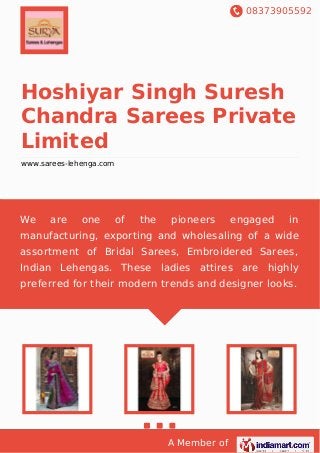 08373905592
A Member of
Hoshiyar Singh Suresh
Chandra Sarees Private
Limited
www.sarees-lehenga.com
We are one of the pioneers engaged in
manufacturing, exporting and wholesaling of a wide
assortment of Bridal Sarees, Embroidered Sarees,
Indian Lehengas. These ladies attires are highly
preferred for their modern trends and designer looks.
 