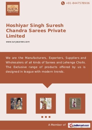 +91-8447578906
A Member of
Hoshiyar Singh Suresh
Chandra Sarees Private
Limited
www.suryasarees.com
We are the Manufacturers, Exporters, Suppliers and
Wholesalers of all kinds of Sarees and Lehenga Cholis.
The Exclusive range of products oﬀered by us is
designed in league with modern trends.
 