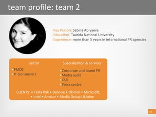 10 
team proﬁle: team 2 
Key Person: Sabina Ablyaeva 
Educa@on: Taurida Na@onal University 
Experience: more than 5 years in interna@onal PR agencies 
10 
sector  Specializa@on & services 
• FMCG 
• IT (consumer)  
• Corporate and brand PR 
• Media audit 
• CSR 
• Press centre 
CLIENTS: • Tetra Pak • Danone • Obolon • Microsob,  
         • Intel • Amstor • Media Group Ukraine 
 