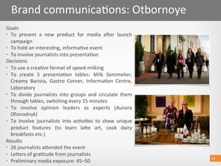 13 
Brand communica@ons: Otbornoye 
Goals 
•  To  present  a  new  product  for  media  aber  launch 
campaign 
•  To hold an interes@ng, informa@ve event  
•  To Involve journalists into presenta@on 
Decisions 
•  To use a crea@ve format of speed‐milking 
•  To  create  5  presenta@on  tables:  Milk  Sommelier, 
Creamy  Barista,  Gastro  Corner,  Informa@on  Centre, 
Laboratory 
•  To  divide  journalists  into  groups  and  circulate  them 
through tables, switching every 15 minutes 
•  To  involve  opinion  leaders  as  experts  (Aurora 
Ohorodnyk) 
•  To  involve  journalists  into  ac@vi@es  to  show  unique 
product  features  (to  learn  laoe  art,  cook  dairy 
breakfasts etc.) 
Results 
•  26 journalists aoended the event 
•  Leoers of gra@tude from journalists 
•  Preliminary media exposure: 45–50 
13 
 