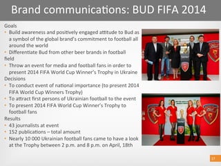 17 
Goals  
•  Build awareness and posi@vely engaged autude to Bud as 
a symbol of the global brand’s commitment to football all 
around the world  
•  Diﬀeren@ate Bud from other beer brands in football  
ﬁeld 
•  Throw an event for media and football fans in order to 
present 2014 FIFA World Cup Winner’s Trophy in Ukraine  
Decisions  
•  To conduct event of na@onal importance (to present 2014 
FIFA World Cup Winners Trophy)  
•  To aoract ﬁrst persons of Ukrainian football to the event  
•  To present 2014 FIFA World Cup Winner’s Trophy to 
football fans   
Results 
•  43 journalists at event  
•  152 publica@ons – total amount   
•  Nearly 10 000 Ukrainian football fans came to have a look 
at the Trophy between 2 p.m. and 8 p.m. on April, 18th  
17 
Brand communica@ons: BUD FIFA 2014 
 