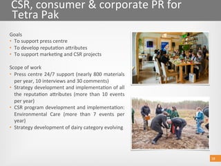 18 18 
CSR, consumer & corporate PR for 
Tetra Pak 
Goals 
•  To support press centre 
•  To develop reputa@on aoributes  
•  To support marke@ng and CSR projects 
 
Scope of work 
•  Press centre 24/7 support (nearly 800 materials 
per year, 10 interviews and 30 comments) 
•  Strategy development and implementa@on of all 
the  reputa@on  aoributes  (more  than  10  events 
per year) 
•  CSR program development and implementa@on: 
Environmental  Care  (more  than  7  events  per 
year) 
•  Strategy development of dairy category evolving 
 