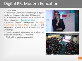 19 
Digital PR, Modern Educa@on 
19 
Scope of work 
•  To develop Communica@on Strategy in digital 
media on  Modern educa@on’ SCM project 
•  To  develop  the  concept  of  a  website  on 
higher educa@on — Best Universi@es  
•  Website  account  management  for  Best 
Universi@es  in  Social  Media  (Facebook  and 
Vkontakte),  as  well  as  mini  ac@vi@es  and  live 
workshops 
•  Project  prac@cal  workshops  for  students  of 
Ukrainian universi@es — Formula S   
•  Work with projects ambassadors 
 