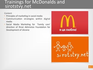21 
Trainings for McDonalds and 
sirotstvy.net 
Content 
•  Principles of marke@ng in social medіa 
•  Communica@on  strategies  within  digital 
media  
•  Social  Media  Marke@ng  for  Family  care’ 
direc@on  of  Rinat  Akhmetov  Founda@on  for 
Development of Ukraine  
21 
 