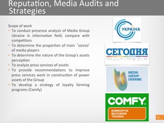 22 
Reputa@on, Media Audits and 
Strategies 
Scope of work 
•  To conduct presence analysis of Media Group 
Ukraine  in  informa@on  ﬁeld,  compare  with 
compe@tors 
•  To determine the propor@on of main  voices’ 
of media players 
•  To determine the nature of the Group's assets 
percep@on 
•  To analyze press services of assets 
•  To  provide  recommenda@ons  to  improve 
press  services  work  in  construc@on  of  power 
assets of the Group 
•  To  develop  a  strategy  of  loyalty  forming 
programs (Comfy) 
22 
 