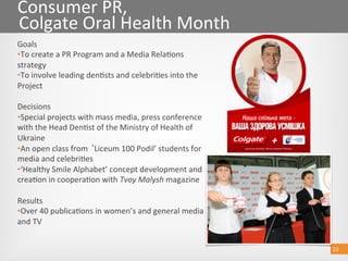 23 
Consumer PR, 
Colgate Oral Health Month 
Goals 
• To create a PR Program and a Media Rela@ons 
strategy 
• To involve leading den@sts and celebri@es into the 
Project 
Decisions 
• Special projects with mass media, press conference 
with the Head Den@st of the Ministry of Health of 
Ukraine 
• An open class from  Liceum 100 Podil’ students for 
media and celebri@es 
• ‘Healthy Smile Alphabet’ concept development and 
crea@on in coopera@on with Tvoy Malysh magazine 
Results 
• Over 40 publica@ons in women’s and general media 
and TV  
23 
 