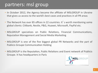 4 
partners: msl group 
•  In October 2012, the Agency became the aﬃliate of MSLGROUP in Ukraine 
that gives us access to the world's best cases and prac@ces in all PR areas 
•  The Network has over 85 oﬃces in 22 countries. It s worth men@oning some 
global clients: Ci@bank, Nestle, P&G, Huawei, Microsob, PayPal etc. 
•  MSLGROUP  specializes  on  Public  Rela@ons,  Financial  Communica@ons, 
Reputa@on Management and Social Media Marke@ng 
•  MSLGROUP  is  one  of  the  ﬁve  biggest  global  PR  Networks  and  the  part  of 
Publicis Groupe Communica@on Holding  
 
•  MSLGROUP is the Reputa@on, Public Rela@ons and Event network of Publicis 
Groupe. It has headquarters in Paris 
4 
 