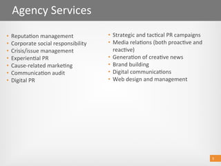 5 
Event management
SponsorshipAgency Services 
5 
•  Strategic and tac@cal PR campaigns 
•  Media rela@ons (both proac@ve and 
reac@ve) 
•  Genera@on of crea@ve news 
•  Brand building 
•  Digital communica@ons 
•  Web design and management 
•  Reputa@on management 
•  Corporate social responsibility 
•  Crisis/issue management 
•  Experien@al PR 
•  Cause‐related marke@ng 
•  Communica@on audit 
•  Digital PR 
 