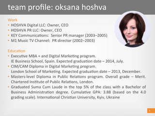 7 
team proﬁle: oksana hoshva 
Work 
•  HOSHVA Digital LLC: Owner, CEO 
•  HOSHVA PR LLC: Owner, CEO   
•  KEY Communica@ons:  Senior PR manager (2003–2005)  
•  M1 Music TV Channel:  PR director (2002–2003)  
Educa@on 
•  Execu@ve MBA + and Digital Marke@ng program. 
IE Business School, Spain. Expected gradua@on date – 2014, July. 
•  CIM/CAM Diploma in Digital Marke@ng program. 
London School of Marke@ng. Expected gradua@on date – 2013, December. 
•  Masters‐level  Diploma  in  Public  Rela@ons  program.  Overall  grade  –  Merit. 
Chartered Ins@tute of Public Rela@ons, London.    
•  Graduated Suma Cum Laude in the top 5% of the class with a Bachelor of 
Business  Administra@on  degree.  Cumula@ve  GPA:  3.88  (based  on  the  4.0 
grading scale). Interna@onal Chris@an University, Kyiv, Ukraine 
7 
 