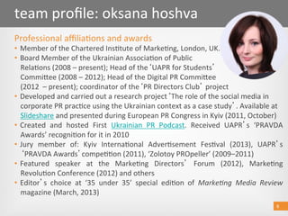 8 
team proﬁle: oksana hoshva 
Professional aﬃlia@ons and awards  
•  Member of the Chartered Ins@tute of Marke@ng, London, UK. 
•  Board Member of the Ukrainian Associa@on of Public  
Rela@ons (2008 – present); Head of the UAPR for Students   
Commioee (2008 – 2012); Head of the Digital PR Commioee  
(2012  – present); coordinator of the PR Directors Club  project 
•  Developed and carried out a research project The role of the social media in 
corporate PR prac@ce using the Ukrainian context as a case study . Available at 
Slideshare and presented during European PR Congress in Kyiv (2011, October) 
•  Created  and  hosted  First  Ukrainian  PR  Podcast.  Received  UAPR s  ‘PRAVDA 
Awards’ recogni@on for it in 2010 
•  Jury  member  of:  Kyiv  Interna@onal  Adver@sement  Fes@val  (2013),  UAPR s 
PRAVDA Awards compe@@on (2011), ‘Zolotoy PROpeller’ (2009–2011) 
•  Featured  speaker  at  the  Marke@ng  Directors   Forum  (2012),  Marke@ng 
Revolu@on Conference (2012) and others  
•  Editor s  choice  at  ‘35  under  35’  special  edi@on  of  Marke&ng  Media  Review 
magazine (March, 2013)  
8 
 