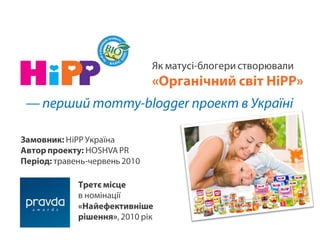 Як матусі-блогери створювали
                               «Органічний світ HiPP»
 — перший mommy-blogger проект в Україні

Замовник: HiPP Україна
Автор проекту: HOSHVA PR
Період: травень-червень 2010

             Третє місце
             в номінації
             «Найефективніше
             рішення», 2010 рік
 