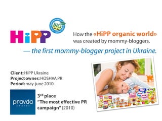How the «HiPP organic world»
was created by mommy-bloggers.
— the first mommy-blogger project in Ukraine.
Client: HiPP Ukraine
Projectowner: HOSHVA PR
Period: may-june 2010
3rd place
“The most effective PR
campaign”(2010)
 