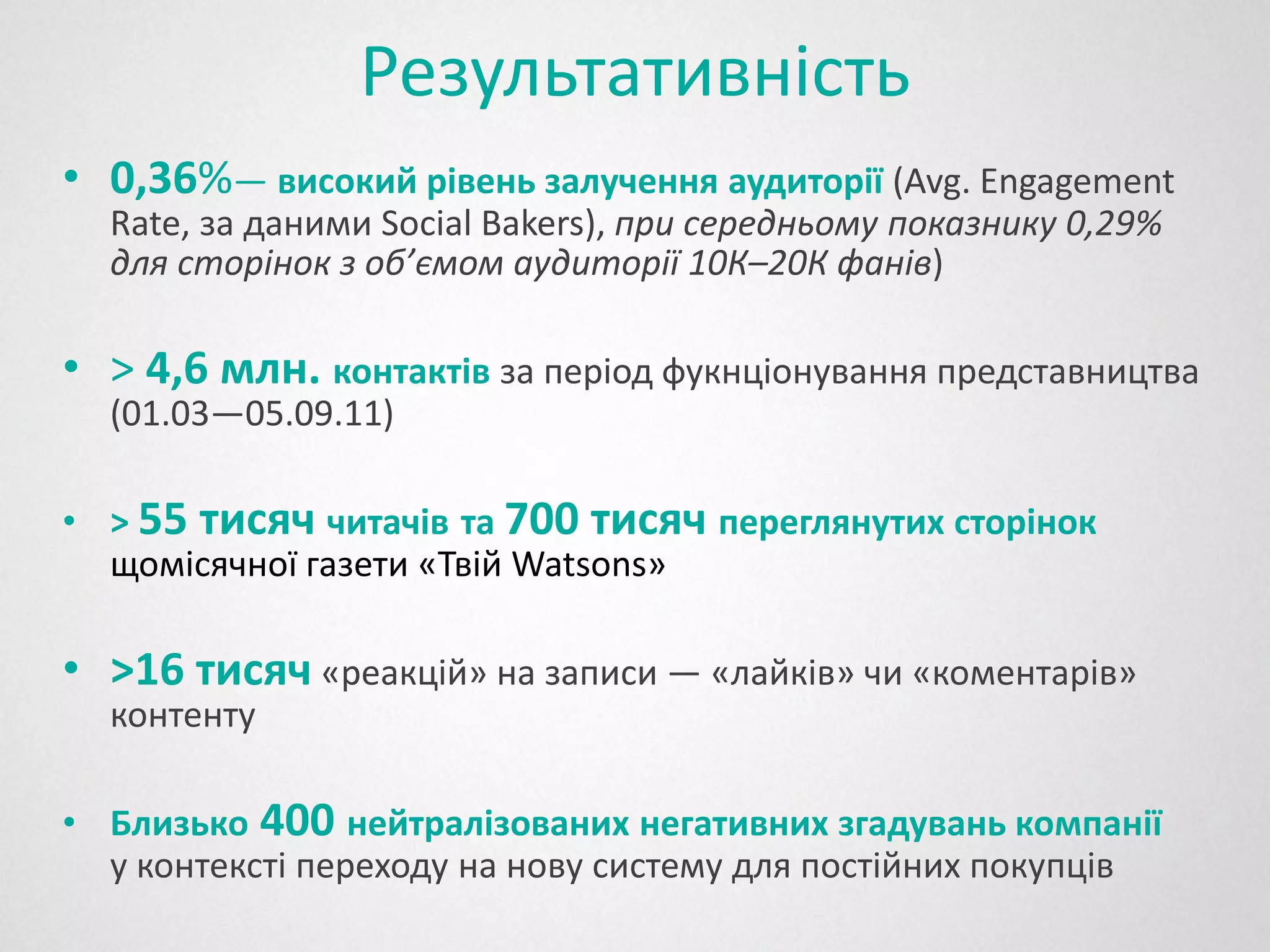 Результативність
• 0,36%— високий рівень залучення аудиторії (Avg. Engagement
  Rate, за даними Social Bakers), при середньому показнику 0,29%
  для сторінок з об’ємом аудиторії 10К–20К фанів)

• > 4,6 млн. контактів за період фукнціонування представництва
  (01.03—05.09.11)

• > 55 тисяч читачів та 700 тисяч переглянутих сторінок
  щомісячної газети «Твій Watsons»

• >16 тисяч «реакцій» на записи — «лайків» чи «коментарів»
  контенту

• Близько 400 нейтралізованих негативних згадувань компанії
  у контексті переходу на нову систему для постійних покупців
 