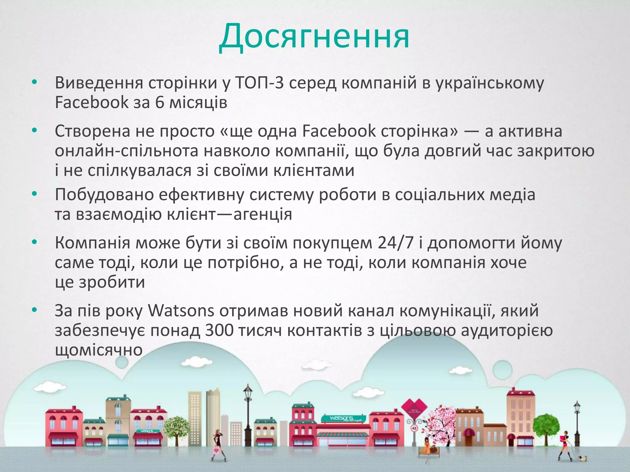 Досягнення
• Виведення сторінки у ТОП-3 серед компаній в українському
  Facebook за 6 місяців
• Створена не просто «ще одна Facebook сторінка» — а активна
  онлайн-спільнота навколо компанії, що була довгий час закритою
  і не спілкувалася зі своїми клієнтами
• Побудовано ефективну систему роботи в соціальних медіа
  та взаємодію клієнт—агенція
• Компанія може бути зі своїм покупцем 24/7 і допомогти йому
  саме тоді, коли це потрібно, а не тоді, коли компанія хоче
  це зробити
• За пів року Watsons отримав новий канал комунікації, який
  забезпечує понад 300 тисяч контактів з цільовою аудиторією
  щомісячно
 