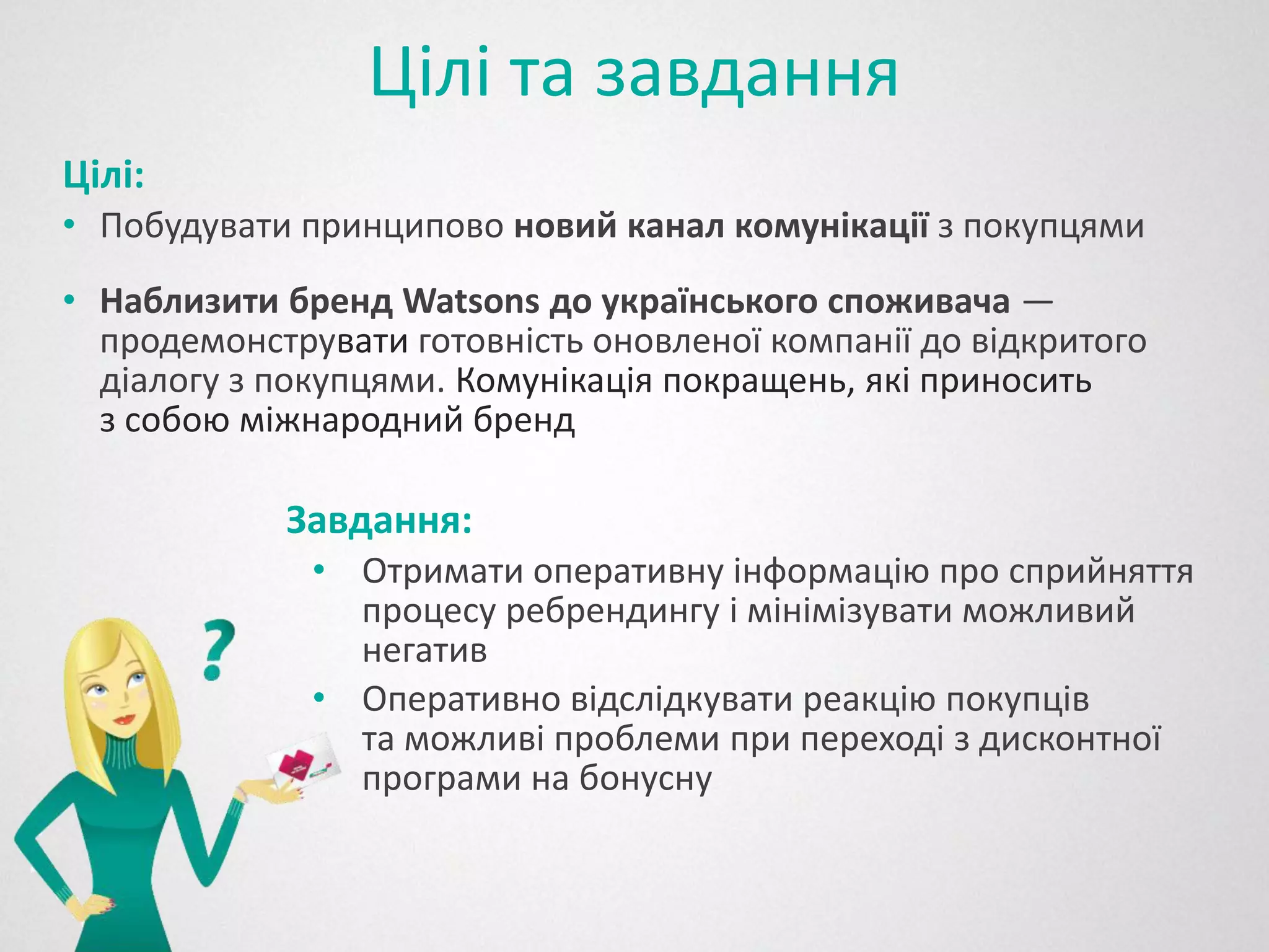 Цілі та завдання
Цілі:
• Побудувати принципово новий канал комунікації з покупцями
• Наблизити бренд Watsons до українського споживача —
  продемонструвати готовність оновленої компанії до відкритого
  діалогу з покупцями. Комунікація покращень, які приносить
  з собою міжнародний бренд

            Завдання:
              • Отримати оперативну інформацію про сприйняття
                процесу ребрендингу і мінімізувати можливий
                негатив
              • Оперативно відслідкувати реакцію покупців
                та можливі проблеми при переході з дисконтної
                програми на бонусну
 