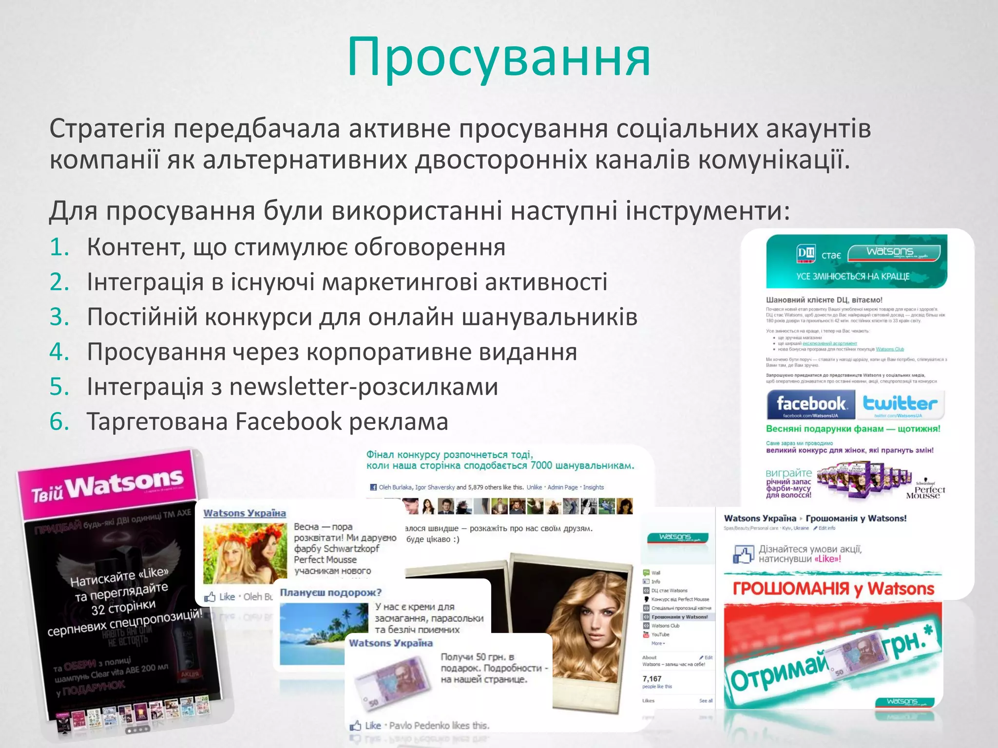 Просування
Стратегія передбачала активне просування соціальних акаунтів
компанії як альтернативних двосторонніх каналів комунікації.
Для просування були використанні наступні інструменти:
1.   Контент, що стимулює обговорення
2.   Інтеграція в існуючі маркетингові активності
3.   Постійній конкурси для онлайн шанувальників
4.   Просування через корпоративне видання
5.   Інтеграція з newsletter-розсилками
6.   Таргетована Facebook реклама
 