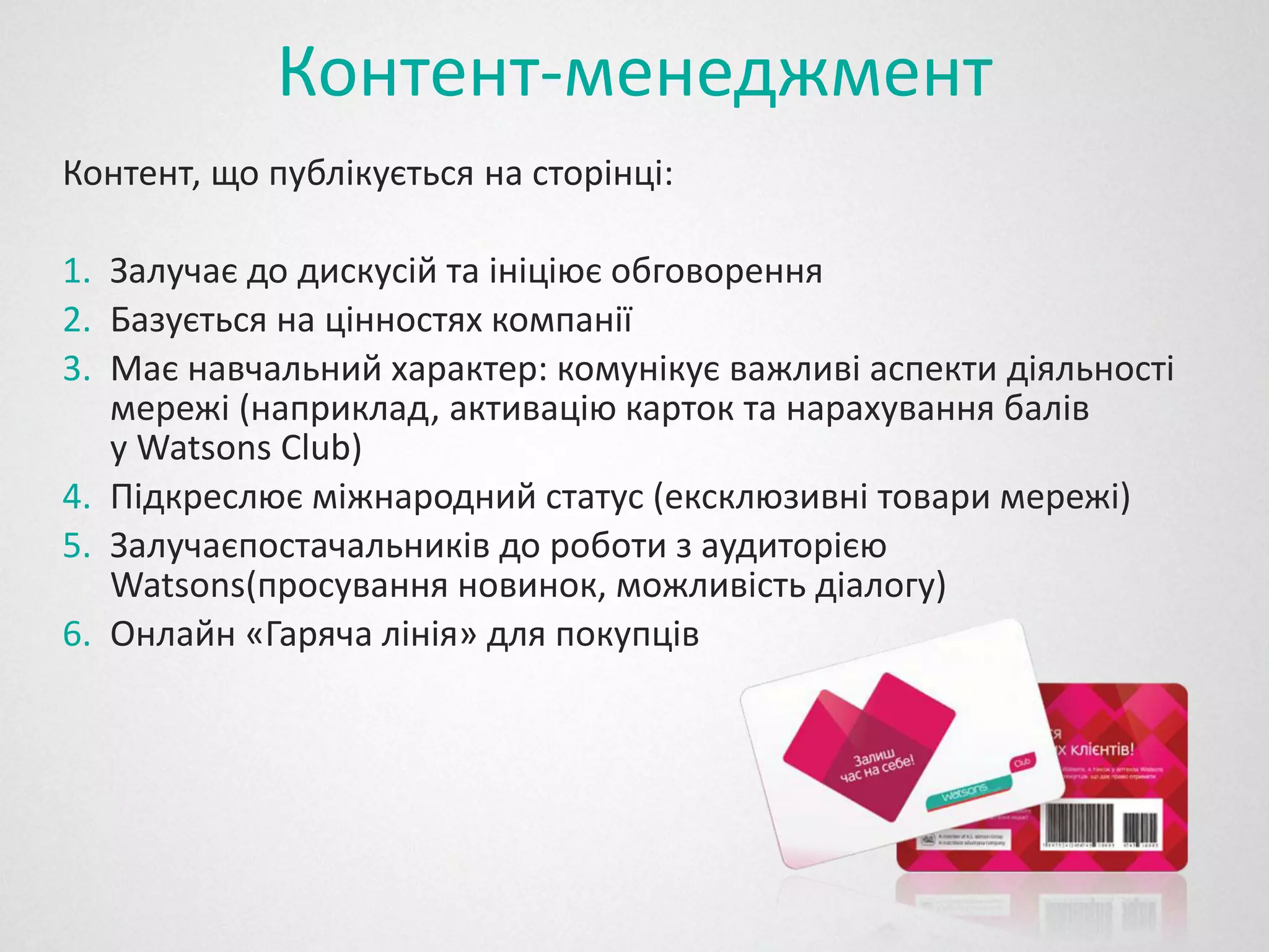 Контент-менеджмент
Контент, що публікується на сторінці:

1. Залучає до дискусій та ініціює обговорення
2. Базується на цінностях компанії
3. Має навчальний характер: комунікує важливі аспекти діяльності
   мережі (наприклад, активацію карток та нарахування балів
   у Watsons Club)
4. Підкреслює міжнародний статус (ексклюзивні товари мережі)
5. Залучаєпостачальників до роботи з аудиторією
         єпостачальників
   Watsons(просування новинок, можливість діалогу)
           (просування
6. Онлайн «Гаряча лінія» для покупців
 