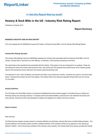 Find Industry reports, Company profiles
ReportLinker                                                                           and Market Statistics



                                               >> Get this Report Now by email!

Hosiery & Sock Mills in the US - Industry Risk Rating Report
Published on October 2010

                                                                                                                 Report Summary



IBISWORLD INDUSTRY RISK RATINGS REPORT


This is the replacement for IBISWorld's August 2010 edition of Hosiery & Sock Mills in the US Industry Risk Ratings Report.




Industry Risk Ratings Synopsis


This Industry Risk Ratings report from IBISWorld evaluates the inherent risks associated with the Hosiery & Sock Mills in the US
industry. Industry Risk is assumed to be 'the difficulty, or otherwise, of the business operating environment'.


The report looks at the operational risk associated with this industry. Three types of risk are recognized in our analysis. These are:
risk arising from within the industry itself (structural risk), risks arising from the expected future performance of the industry (growth
risk) and risk arising from forces external to the industry (external sensitivity risk).


This approach is new in that it analyses non-financial information surrounding each industry. Industries are scored on a 9-point scale,
where 1 represents the lowest risk and 9 the highest. The Industry Risk score measures expected Industry Risk over the coming
12-18 months.




Industry Definition


The US Hosiery and Sock Mills industry is comprised of establishments that primarily engage in manufacturing (e.g. knitting and
finishing) hosiery and sock-type products. In company-owned and leased facilities, producers form raw materials into hosiery and
sock products. Products are then sold wholesale to retailers and designers for resale to the final consumer.




Report Contents




Risk Overview


The Risk Overview chapter includes sections on Industry Definition and Activities, Industry Risk Score and Risk Rating Analysis. The
Industry Definition and Activities section provides a detailed definition of the activities carried out by operators in this industry as
defined in NAICS. A list of the primary activities of the industry is also included. The Industry Risk Score section provides the Overall



Hosiery & Sock Mills in the US - Industry Risk Rating Report                                                                         Page 1/5
 