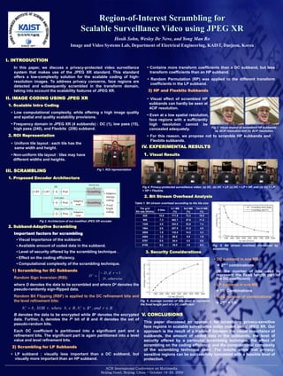Region-of-Interest Scrambling for
                                                      Scalable Surveillance Video using JPEG XR
                                                                 Hosik Sohn, Wesley De Neve, and Yong Man Ro
                                            Image and Video Systems Lab, Department of Electrical Engineering, KAIST, Daejeon, Korea


I. INTRODUCTION
   In this paper, we discuss a privacy-protected video surveillance                                      • Contains more transform coefficients than a DC subband, but less
   system that makes use of the JPEG XR standard. This standard                                            transform coefficients than an HP subband.
   offers a low-complexity solution for the scalable coding of high-
                                                                                                           • Random Permutation (RP) was applied to the different transform
   resolution images. To address privacy concerns, face regions are
                                                                                                             coefficients in the LP subband.
   detected and subsequently scrambled in the transform domain,
   taking into account the scalability features of JPEG XR.                                                3) HP and Flexbits Subbands

II. IMAGE CODING USING JPEG XR                                                                           • Visual effect of scrambled HP
1. Scalable Intra Coding                                                                                  subbands can hardly be seen at
                                                                                                          4CIF resolution.
 • Low computational complexity, while offering a high image quality
                                                                                                         • Even at a low spatial resolution,
   and spatial and quality scalability provisions.
                                                                                                           face regions with a sufficiently
 • Frequency domain in JPEG XR (4 subbands) : DC (1), low pass (15),                                       high resolution cannot be
   high pass (240), and Flexbits (256) subband.                                                                                                           Fig 3. Visual impact of scrambled HP subbands:
                                                                                                           concealed adequately.                            (a) QCIF resolution and (b) 4CIF resolution.
2. ROI Representation                                                                                    • For this reason, we propose not to scramble HP subbands and
                                                                                                           Flexbits subbands.
  • Uniform tile layout : each tile has the
    same width and height.                                                                          IV. EXPERIMENTAL RESULTS
  • Non-uniform tile layout : tiles may have                                                          1. Visual Results
    different widths and heights.

III. SCRAMBLING                                                    Fig 1. ROI representation

1. Proposed Encoder Architecture
                                                            Secret key
                            DC                                                                      Fig 4. Privacy-protected surveillance video: (a) DC, (b) DC + LP, (c) DC + LP + HP, and (d) DC + LP
               LBT   LBT     Q      Pred.                   Scrambling                              + HP + Flexbits.
                                                                         • Adaptive
                            Low pass                                       entropy                    2. Bit Stream Overhead Analysis
                                                 Adaptive                  coding
                             Q      Pred.                   Scrambling                         Table 1. Bit stream overhead according to the tile size
                                                  scan                   • Fixed
                            High pass/Flexbits                             length                  Tile grid                 1x1 MB   5x5 MB   10x10 MB
                                                                                                                   9 tiles
                                                 Adaptive                  coding              Bit rate (Kbit/s)               (%)      (%)       (%)
                             Q      Pred.
                                                  scan                                               629            10.6     771.9     72.2      16.5
                                                                                                     955            7.3      482.1     47.6      11.2
                  Fig 2. Architecture of our modified JPEG XR encoder
                                                                                                    1348            4.5      323.0     32.8      7.4
2. Subband-Adaptive Scrambling                                                                      1964            2.8      207.9     21.5      4.6

   Important factors for scrambling                                                                 2809            1.9      135.5     14.2      3.2
                                                                                                    4404            1.2       86.8     8.9       1.9
     • Visual importance of the subband.                                                            5791            0.5       54.4     5.0       0.6

     • Available amount of coded data in the subband.                                               8158            0.2       35.0     3.0       0.2      Fig. 5. Bit stream overhead introduced by
                                                                                                                                                          scrambling
     • Level of security offered by the scrambling technique .                                         3. Security Considerations
     • Effect on the coding efficiency.                                                                                                                    • DC subband in one MB
     • Computational complexity of the scrambling technique.                                                                                                  2N+1 combinations
  1) Scrambling for DC Subbands                                                                                                                              (N: the number of bits used to
                                                                                                                                                             represent the fixed length part of
   Random Sign Inversion (RSI):                                                                                                                              the DC coefficient)
   where D denotes the data to be scrambled and where De denotes the                                                                                       • LP subband in one MB
   pseudo-randomly sign-flipped data.                                                                                                                        15! Combinations
   Random Bit Flipping (RBF) is applied to the DC refinement bits and                                                                                      • Total number of combinations
   the level refinement bits:                                                                      Fig. 6. Average number of bits used to represent
                                                                                                                                                             2N+1 + 15!
                                                                                                   the fixed length part of a DC coefficient


   B denotes the data to be encrypted while Be denotes the encrypted V. CONCLUSIONS
   data. Further, bi denotes the ith bit of B and R denotes the set of
                                                                           This paper discussed an approach for scrambling privacy-sensitive
   pseudo-random bits.
                                                                           face regions in scalable surveillance video coded using JPEG XR. Our
   Each DC coefficient is partitioned into a significant part and a approach is the result of a trade-off between the visual importance of
   refinement bits. The significant part is again partitioned into a level subbands, the amount of coded data in the subbands, the level of
   value and level refinement bits.                                        security offered by a particular scrambling technique, the effect of
  2) Scrambling for LP Subbands                                            scrambling on the coding efficiency, and the computational complexity
                                                                           of the scrambling technique used. The results show that privacy-
 • LP subband : visually less important than a DC subband, but sensitive regions can be successfully concealed with a feasible level of
    visually more important than an HP subband.                            protection.
 