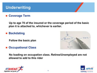 Underwriting
   Coverage Term

    Up to age 70 of the insured or the coverage period of the basic
    plan it is attached to, whichever is earlier.

   Backdating

    Follow the basic plan

   Occupational Class

    No loading on occupation class. Retiree/Unemployed are not
    allowed to add to this rider



                                  9
 