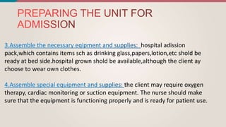 hospital adission
pack,which contains items sch as drinking glass,papers,lotion,etc shold be
ready at bed side.hospital grown shold be available,although the client ay
choose to wear own clothes.
the client may require oxygen
therapy, cardiac monitoring or suction equipment. The nurse should make
sure that the equipment is functioning properly and is ready for patient use.
 