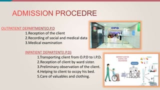 1.Reception of the client
2.Recording of social and medical data
3.Medical examination
1.Transporting client from O.P.D to I.P.D.
2.Reception of client by ward sister.
3.Preliminary observation of the client.
4.Helping to client to occpy his bed.
5.Care of valuables and clothing.
 