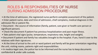 • At the time of admission, the registered nurse perform complete assessment of the patient.
• Enter patient name, date and time of admission, chief complains, medical diagnosis in the
admission file or patient file.
• Document - the source of information (family, patient, care giver or health care person or
significant person).
• Check the document if patient has previous hospitalization and past major illness.
• Take patient vital signs (pulse, temperature, respiratory rate, height and weight).
• Document if patient and family has valuables brought to the hospital. If yes, hand it over to the
relatives with their signatures.
• At the time of arrival to the unit or ward patient and family will be given orientation regarding
the unit, visiting rooms, patients right and responsibilities.
• In medico-legal case, the police has to be informed and the nurse has to keep documents
confidential & under safe custody.
 