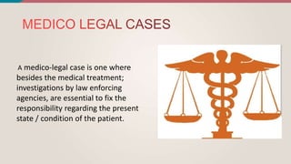 A medico-legal case is one where
besides the medical treatment;
investigations by law enforcing
agencies, are essential to fix the
responsibility regarding the present
state / condition of the patient.
 
