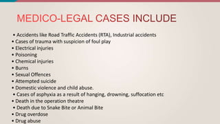 • Accidents like Road Traffic Accidents (RTA), Industrial accidents
• Cases of trauma with suspicion of foul play
• Electrical injuries
• Poisoning
• Chemical injuries
• Burns
• Sexual Offences
• Attempted suicide
• Domestic violence and child abuse.
• Cases of asphyxia as a result of hanging, drowning, suffocation etc
• Death in the operation theatre
• Death due to Snake Bite or Animal Bite
• Drug overdose
• Drug abuse
 