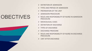 OBECTIVES
 DEFINITION OF ADMISSION
 TYPES AND PRPOSE OF ADMISSION
 PREPARATION OF THE UNIT
 ADMISSION PROCEDURE
 ROLES AND RESPONSIBILITY OF NURSE IN ADMISSION
PROCEDURE
 MEDICOLEGAL CASES
 DEFINITION OF DISCHARGE
 TYPES OF DISCHARGE
 DISCHARGE PROCEDRE
 ROLES AND RESPONSIBILITY OF NURSE IN DISCHARGE
PROCEDURE
 UNIT AFTER DISCHARGE
 