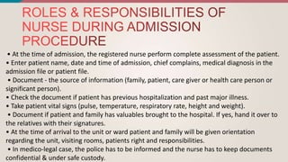 • At the time of admission, the registered nurse perform complete assessment of the patient.
• Enter patient name, date and time of admission, chief complains, medical diagnosis in the
admission file or patient file.
• Document - the source of information (family, patient, care giver or health care person or
significant person).
• Check the document if patient has previous hospitalization and past major illness.
• Take patient vital signs (pulse, temperature, respiratory rate, height and weight).
• Document if patient and family has valuables brought to the hospital. If yes, hand it over to
the relatives with their signatures.
• At the time of arrival to the unit or ward patient and family will be given orientation
regarding the unit, visiting rooms, patients right and responsibilities.
• In medico-legal case, the police has to be informed and the nurse has to keep documents
confidential & under safe custody.
 